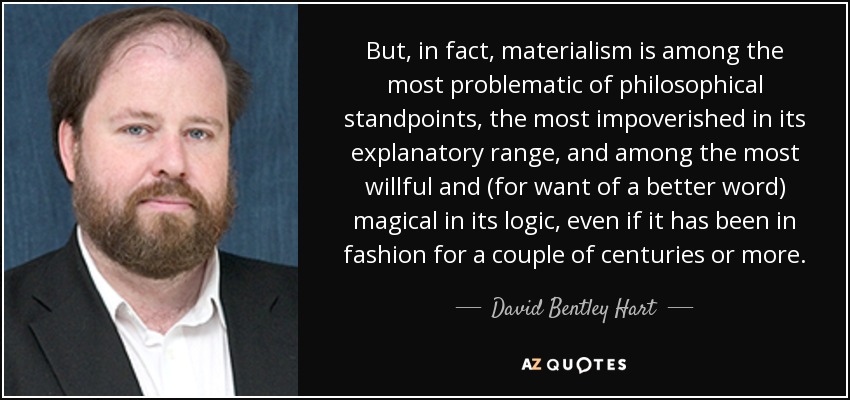 But, in fact, materialism is among the most problematic of philosophical standpoints, the most impoverished in its explanatory range, and among the most willful and (for want of a better word) magical in its logic, even if it has been in fashion for a couple of centuries or more. - David Bentley Hart