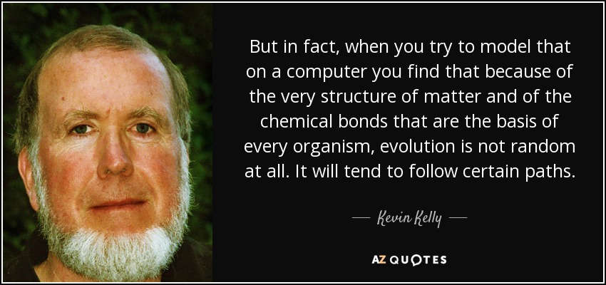 But in fact, when you try to model that on a computer you find that because of the very structure of matter and of the chemical bonds that are the basis of every organism, evolution is not random at all. It will tend to follow certain paths. - Kevin Kelly