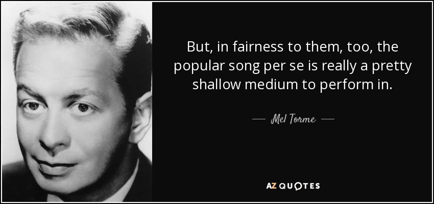 But, in fairness to them, too, the popular song per se is really a pretty shallow medium to perform in. - Mel Torme