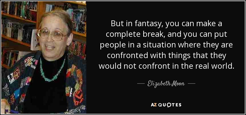 But in fantasy, you can make a complete break, and you can put people in a situation where they are confronted with things that they would not confront in the real world. - Elizabeth Moon