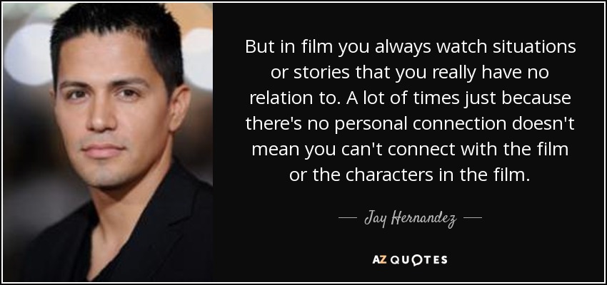 But in film you always watch situations or stories that you really have no relation to. A lot of times just because there's no personal connection doesn't mean you can't connect with the film or the characters in the film. - Jay Hernandez