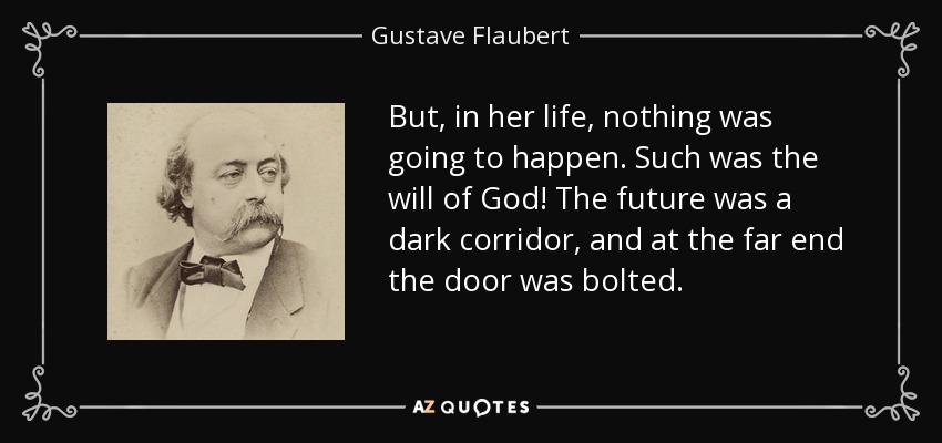 But, in her life, nothing was going to happen. Such was the will of God! The future was a dark corridor, and at the far end the door was bolted. - Gustave Flaubert