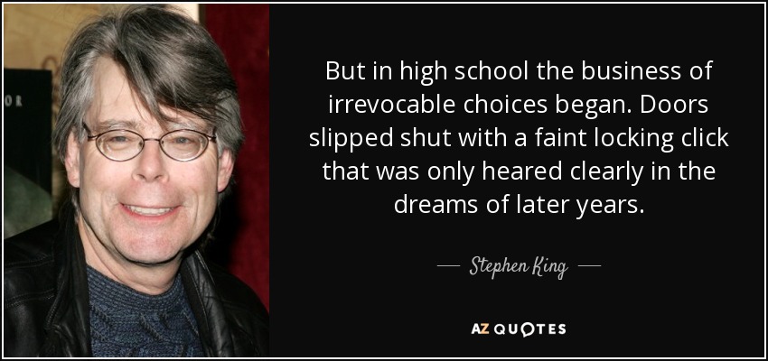But in high school the business of irrevocable choices began. Doors slipped shut with a faint locking click that was only heared clearly in the dreams of later years. - Stephen King