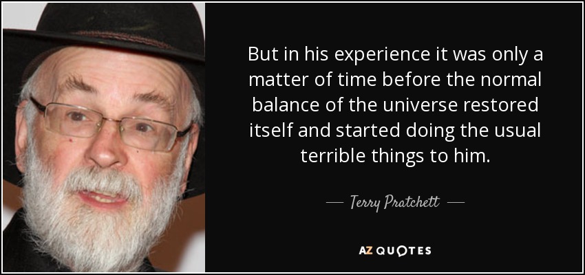 But in his experience it was only a matter of time before the normal balance of the universe restored itself and started doing the usual terrible things to him. - Terry Pratchett