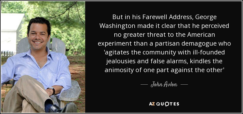 But in his Farewell Address, George Washington made it clear that he perceived no greater threat to the American experiment than a partisan demagogue who 'agitates the community with ill-founded jealousies and false alarms, kindles the animosity of one part against the other' - John Avlon