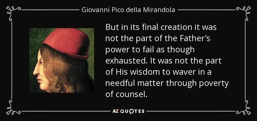 But in its final creation it was not the part of the Father's power to fail as though exhausted. It was not the part of His wisdom to waver in a needful matter through poverty of counsel. - Giovanni Pico della Mirandola