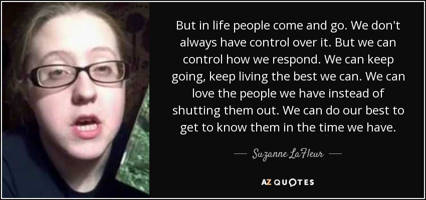 But in life people come and go. We don't always have control over it. But we can control how we respond. We can keep going, keep living the best we can. We can love the people we have instead of shutting them out. We can do our best to get to know them in the time we have. - Suzanne LaFleur