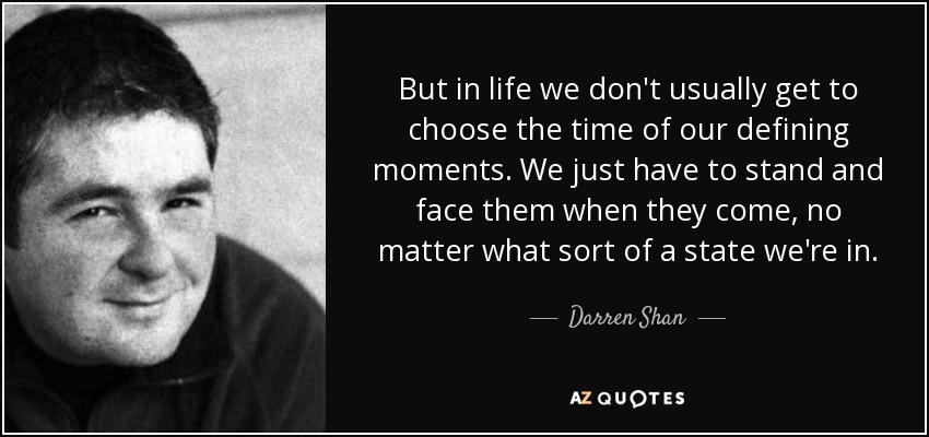 But in life we don't usually get to choose the time of our defining moments. We just have to stand and face them when they come, no matter what sort of a state we're in. - Darren Shan