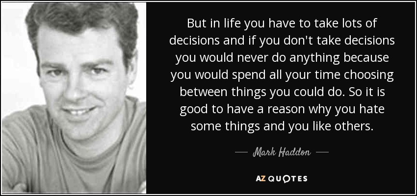 But in life you have to take lots of decisions and if you don't take decisions you would never do anything because you would spend all your time choosing between things you could do. So it is good to have a reason why you hate some things and you like others. - Mark Haddon