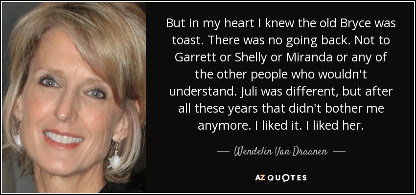 But in my heart I knew the old Bryce was toast. There was no going back. Not to Garrett or Shelly or Miranda or any of the other people who wouldn't understand. Juli was different, but after all these years that didn't bother me anymore. I liked it. I liked her. - Wendelin Van Draanen