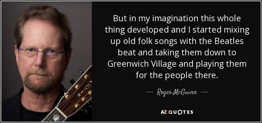 But in my imagination this whole thing developed and I started mixing up old folk songs with the Beatles beat and taking them down to Greenwich Village and playing them for the people there. - Roger McGuinn
