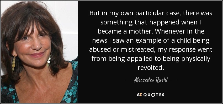 But in my own particular case, there was something that happened when I became a mother. Whenever in the news I saw an example of a child being abused or mistreated, my response went from being appalled to being physically revolted. - Mercedes Ruehl