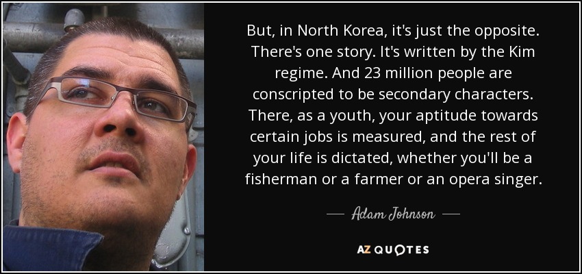 But, in North Korea, it's just the opposite. There's one story. It's written by the Kim regime. And 23 million people are conscripted to be secondary characters. There, as a youth, your aptitude towards certain jobs is measured, and the rest of your life is dictated, whether you'll be a fisherman or a farmer or an opera singer. - Adam Johnson