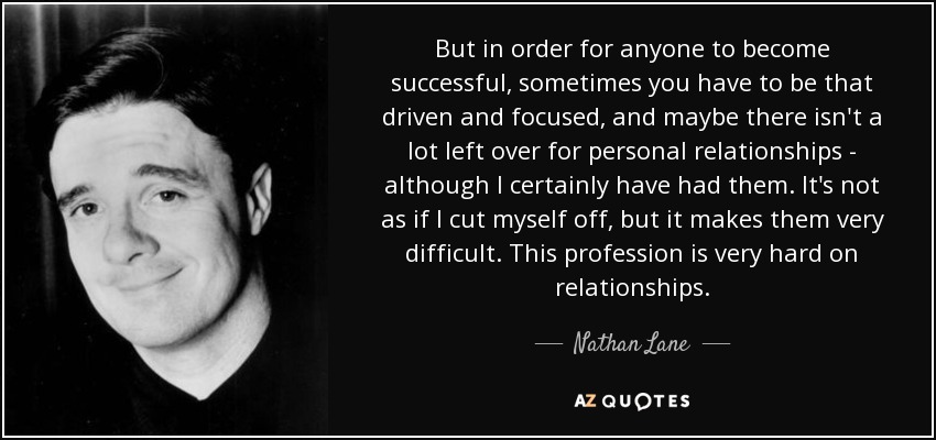 But in order for anyone to become successful, sometimes you have to be that driven and focused, and maybe there isn't a lot left over for personal relationships - although I certainly have had them. It's not as if I cut myself off, but it makes them very difficult. This profession is very hard on relationships. - Nathan Lane
