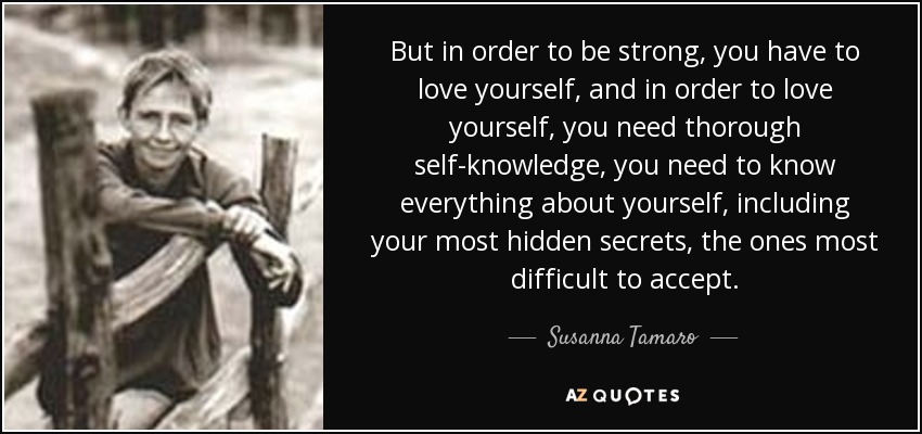 But in order to be strong, you have to love yourself, and in order to love yourself, you need thorough self-knowledge, you need to know everything about yourself, including your most hidden secrets, the ones most difficult to accept. - Susanna Tamaro