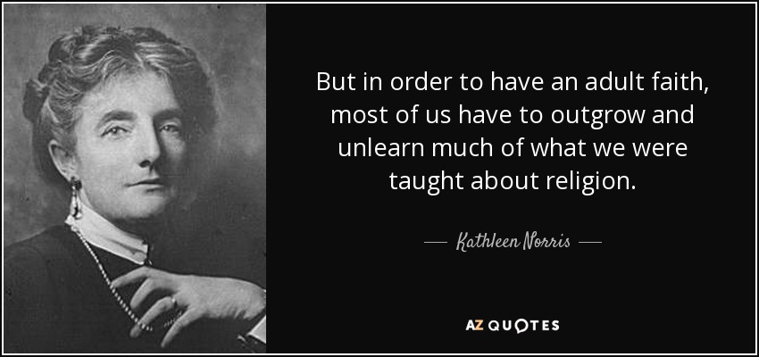 But in order to have an adult faith, most of us have to outgrow and unlearn much of what we were taught about religion. - Kathleen Norris