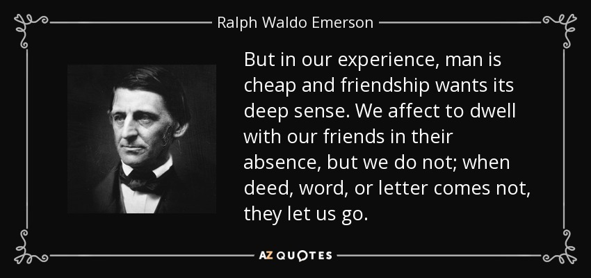 But in our experience, man is cheap and friendship wants its deep sense. We affect to dwell with our friends in their absence, but we do not; when deed, word, or letter comes not, they let us go. - Ralph Waldo Emerson