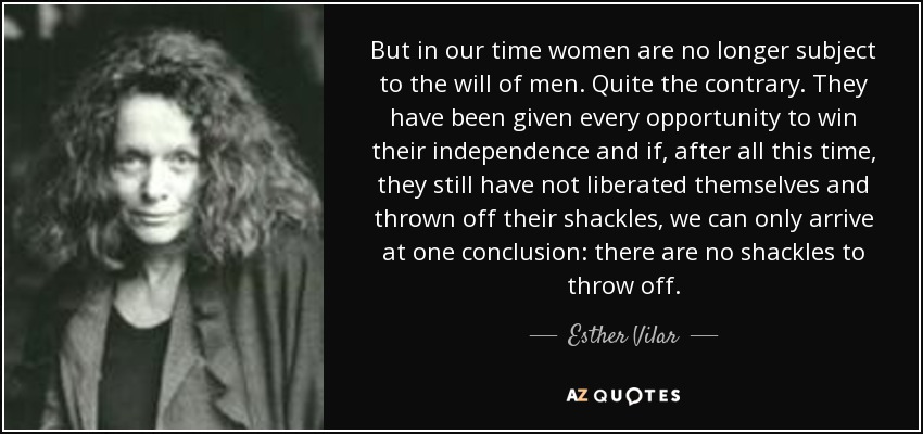 But in our time women are no longer subject to the will of men. Quite the contrary. They have been given every opportunity to win their independence and if, after all this time, they still have not liberated themselves and thrown off their shackles, we can only arrive at one conclusion: there are no shackles to throw off. - Esther Vilar