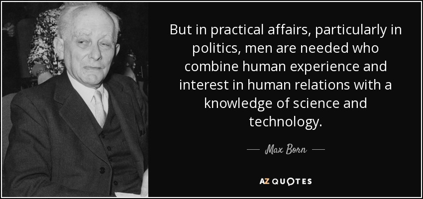 But in practical affairs, particularly in politics, men are needed who combine human experience and interest in human relations with a knowledge of science and technology. - Max Born