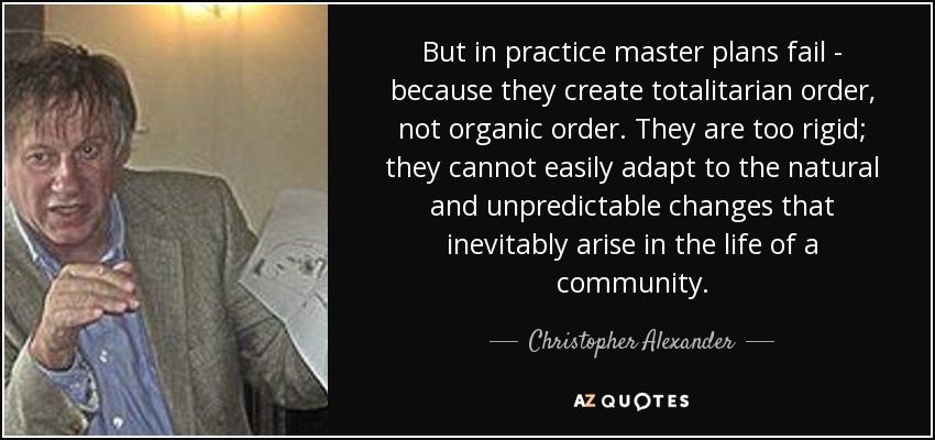 But in practice master plans fail - because they create totalitarian order, not organic order. They are too rigid; they cannot easily adapt to the natural and unpredictable changes that inevitably arise in the life of a community. - Christopher Alexander