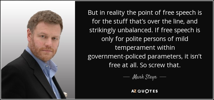 But in reality the point of free speech is for the stuff that’s over the line, and strikingly unbalanced. If free speech is only for polite persons of mild temperament within government-policed parameters, it isn’t free at all. So screw that. - Mark Steyn