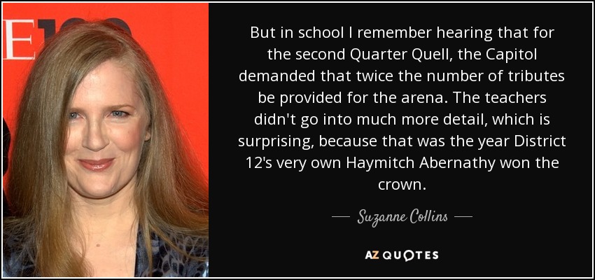 But in school I remember hearing that for the second Quarter Quell, the Capitol demanded that twice the number of tributes be provided for the arena. The teachers didn't go into much more detail, which is surprising, because that was the year District 12's very own Haymitch Abernathy won the crown. - Suzanne Collins