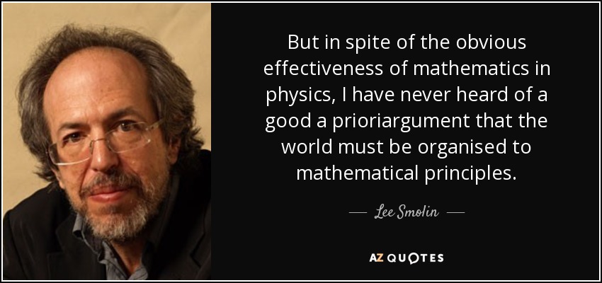 But in spite of the obvious effectiveness of mathematics in physics, I have never heard of a good a prioriargument that the world must be organised to mathematical principles. - Lee Smolin