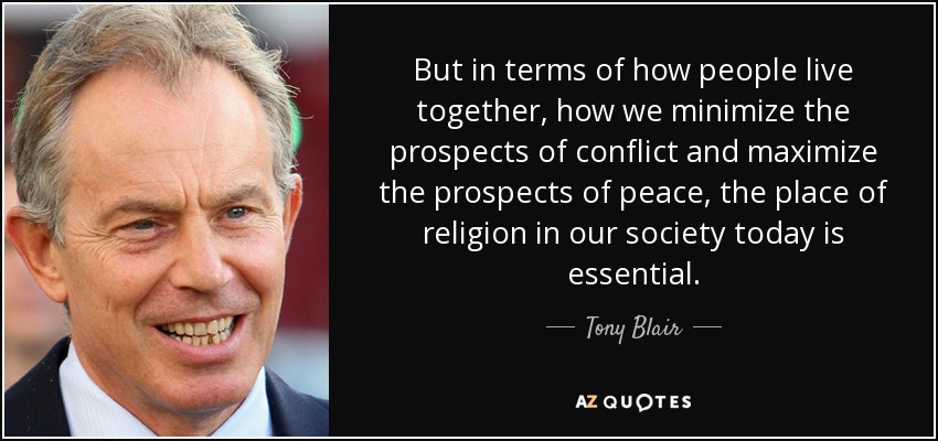 But in terms of how people live together, how we minimize the prospects of conflict and maximize the prospects of peace, the place of religion in our society today is essential. - Tony Blair