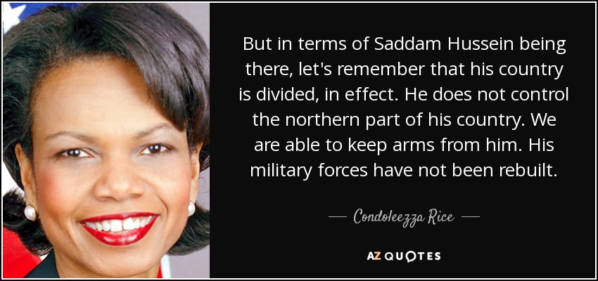 But in terms of Saddam Hussein being there, let's remember that his country is divided, in effect. He does not control the northern part of his country. We are able to keep arms from him. His military forces have not been rebuilt. - Condoleezza Rice