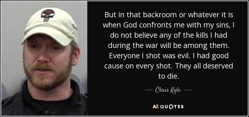 But in that backroom or whatever it is when God confronts me with my sins, I do not believe any of the kills I had during the war will be among them. Everyone I shot was evil. I had good cause on every shot. They all deserved to die. - Chris Kyle