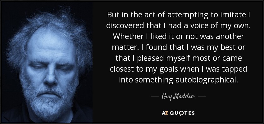 But in the act of attempting to imitate I discovered that I had a voice of my own. Whether I liked it or not was another matter. I found that I was my best or that I pleased myself most or came closest to my goals when I was tapped into something autobiographical. - Guy Maddin