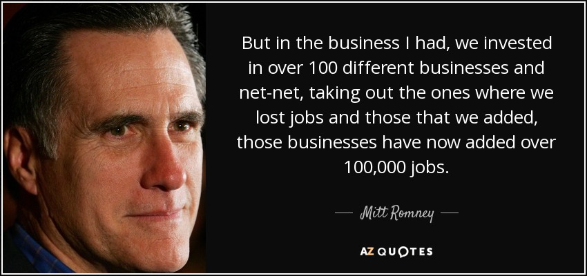 But in the business I had, we invested in over 100 different businesses and net-net, taking out the ones where we lost jobs and those that we added, those businesses have now added over 100,000 jobs. - Mitt Romney