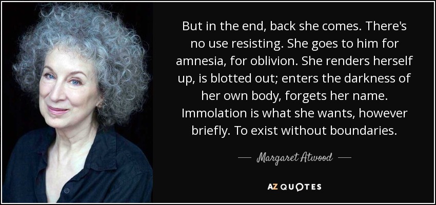 But in the end, back she comes. There's no use resisting. She goes to him for amnesia, for oblivion. She renders herself up, is blotted out; enters the darkness of her own body, forgets her name. Immolation is what she wants, however briefly. To exist without boundaries. - Margaret Atwood