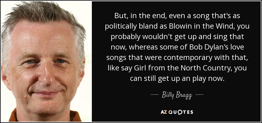 But, in the end, even a song that's as politically bland as Blowin in the Wind, you probably wouldn't get up and sing that now, whereas some of Bob Dylan's love songs that were contemporary with that, like say Girl from the North Country, you can still get up an play now. - Billy Bragg