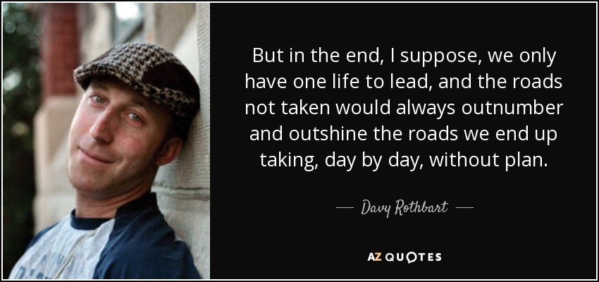 But in the end, I suppose, we only have one life to lead, and the roads not taken would always outnumber and outshine the roads we end up taking, day by day, without plan. - Davy Rothbart