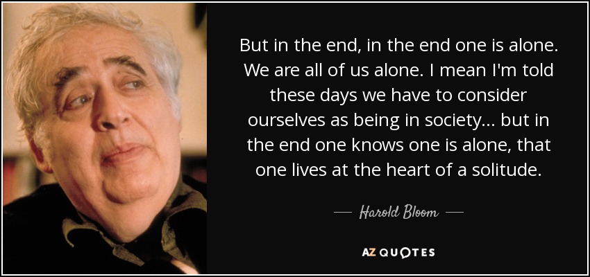 But in the end, in the end one is alone. We are all of us alone. I mean I'm told these days we have to consider ourselves as being in society... but in the end one knows one is alone, that one lives at the heart of a solitude. - Harold Bloom