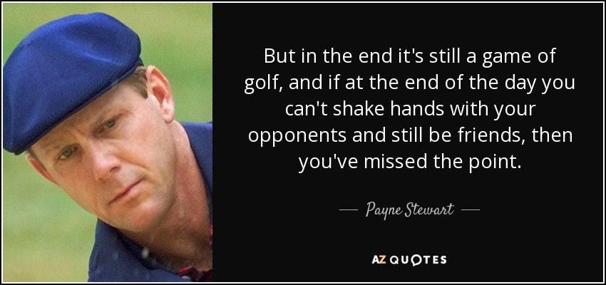 But in the end it's still a game of golf, and if at the end of the day you can't shake hands with your opponents and still be friends, then you've missed the point. - Payne Stewart