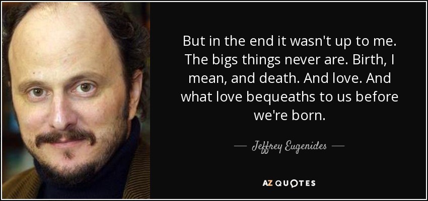 But in the end it wasn't up to me. The bigs things never are. Birth, I mean, and death. And love. And what love bequeaths to us before we're born. - Jeffrey Eugenides