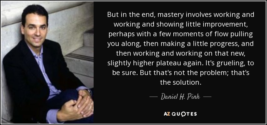 But in the end, mastery involves working and working and showing little improvement, perhaps with a few moments of flow pulling you along, then making a little progress, and then working and working on that new, slightly higher plateau again. It's grueling, to be sure. But that's not the problem; that's the solution. - Daniel H. Pink