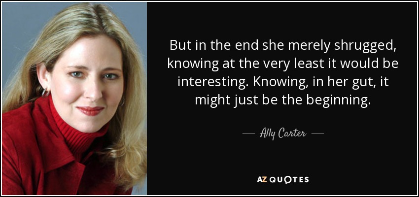 But in the end she merely shrugged, knowing at the very least it would be interesting. Knowing, in her gut, it might just be the beginning. - Ally Carter