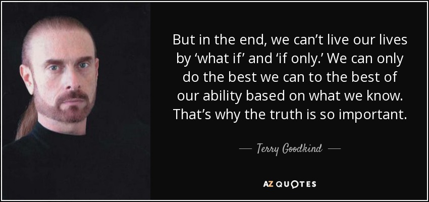 But in the end, we can’t live our lives by ‘what if’ and ‘if only.’ We can only do the best we can to the best of our ability based on what we know. That’s why the truth is so important. - Terry Goodkind