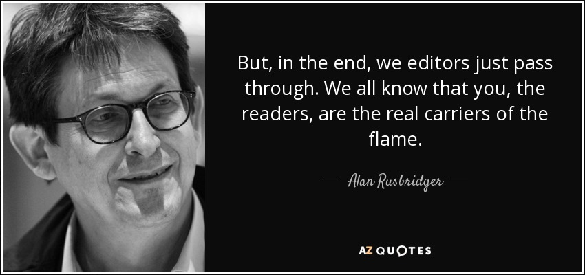 But, in the end, we editors just pass through. We all know that you, the readers, are the real carriers of the flame. - Alan Rusbridger