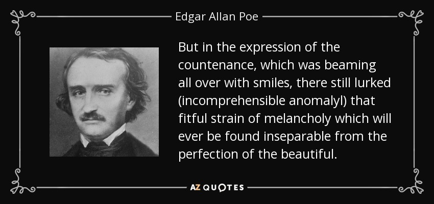 But in the expression of the countenance, which was beaming all over with smiles, there still lurked (incomprehensible anomalyl) that fitful strain of melancholy which will ever be found inseparable from the perfection of the beautiful. - Edgar Allan Poe
