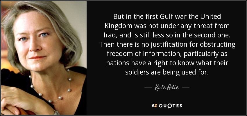 But in the first Gulf war the United Kingdom was not under any threat from Iraq, and is still less so in the second one. Then there is no justification for obstructing freedom of information, particularly as nations have a right to know what their soldiers are being used for. - Kate Adie