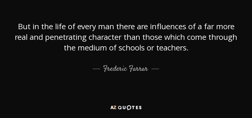 But in the life of every man there are influences of a far more real and penetrating character than those which come through the medium of schools or teachers. - Frederic Farrar