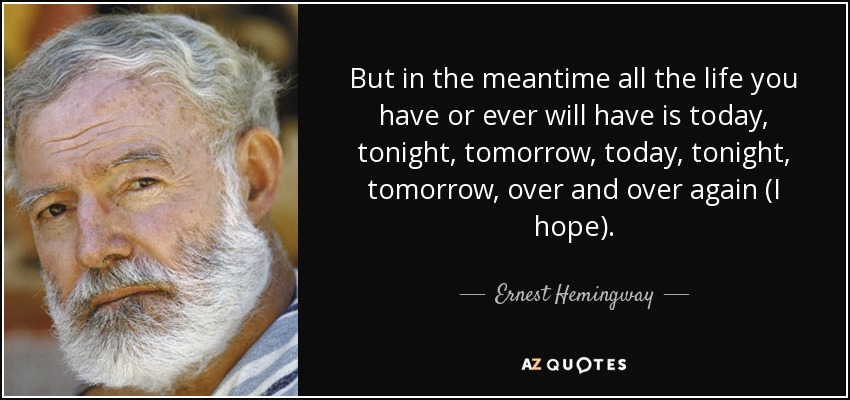 But in the meantime all the life you have or ever will have is today, tonight, tomorrow, today, tonight, tomorrow, over and over again (I hope). - Ernest Hemingway