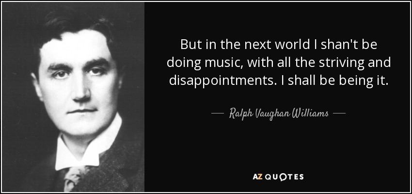 But in the next world I shan't be doing music, with all the striving and disappointments. I shall be being it. - Ralph Vaughan Williams