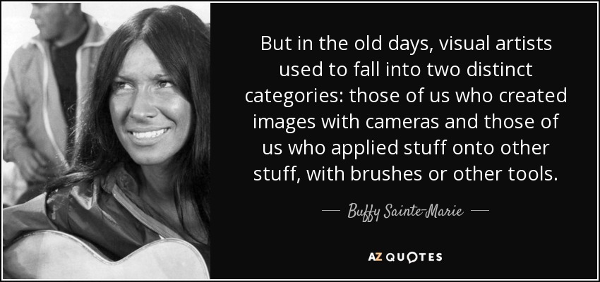 But in the old days, visual artists used to fall into two distinct categories: those of us who created images with cameras and those of us who applied stuff onto other stuff, with brushes or other tools. - Buffy Sainte-Marie