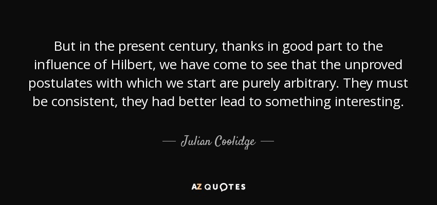 But in the present century, thanks in good part to the influence of Hilbert, we have come to see that the unproved postulates with which we start are purely arbitrary. They must be consistent, they had better lead to something interesting. - Julian Coolidge