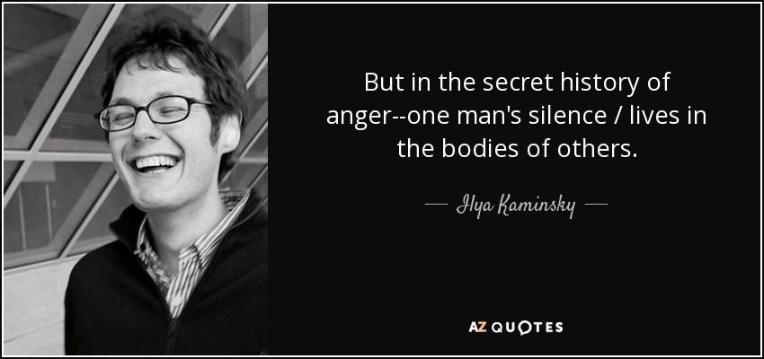 But in the secret history of anger--one man's silence / lives in the bodies of others. - Ilya Kaminsky
